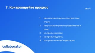 7. Контролируйте процесс
1. ежемесячный срез на соответствие
плану;
2. квартальный срез по продвижению к
цели;
3. контроль качества;
4. контроль бюджета;
5. контроль наличия/индексации.
referr.ru
 