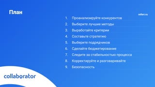 План
1. Проанализируйте конкурентов
2. Выберите лучшие методы
3. Выработайте критерии
4. Составьте стратегию
5. Выберите подрядчиков
6. Сделайте бюджетирование
7. Следите за стабильностью процесса
8. Корректируйте и разговаривайте
9. Безопасность
referr.ru
 