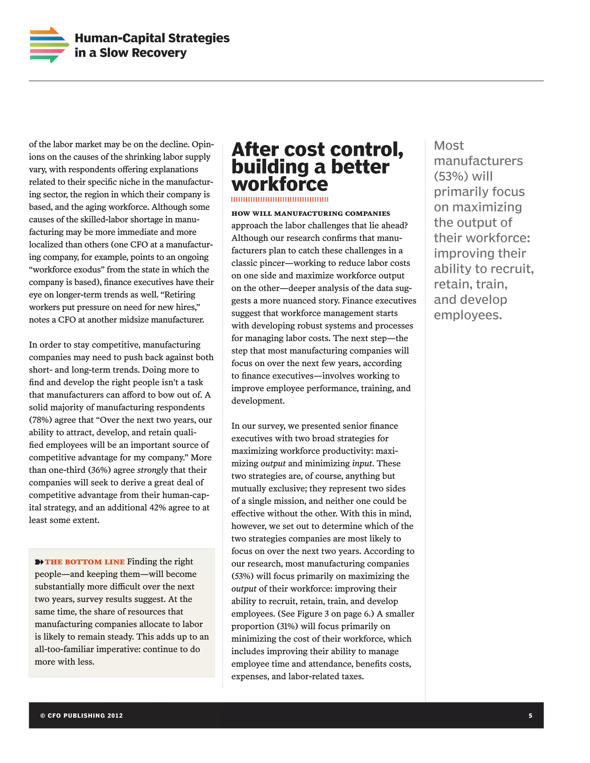 Human-Capital Strategies
             in a Slow Recovery




of the labor market may be on the decline. Opin-
ions on the causes of the shrinking labor supply     After cost control,                               Most
                                                                                                       manufacturers
vary, with respondents offering explanations         building a better                                 (53%) will
related to their specific niche in the manufactur-
ing sector, the region in which their company is
                                                     workforce                                         primarily focus
based, and the aging workforce. Although some
                                                     how will manufacturing companies
                                                                                                       on maximizing
causes of the skilled-labor shortage in manu-
                                                     approach the labor challenges that lie ahead?     the output of
facturing may be more immediate and more
localized than others (one CFO at a manufactur-
                                                     Although our research confirms that manu-         their workforce:
                                                     facturers plan to catch these challenges in a     improving their
ing company, for example, points to an ongoing
                                                     classic pincer—working to reduce labor costs
“workforce exodus” from the state in which the
                                                     on one side and maximize workforce output
                                                                                                       ability to recruit,
company is based), finance executives have their                                                       retain, train,
                                                     on the other—deeper analysis of the data sug-
eye on longer-term trends as well. “Retiring
                                                     gests a more nuanced story. Finance executives    and develop
workers put pressure on need for new hires,”
                                                     suggest that workforce management starts          employees.
notes a CFO at another midsize manufacturer.
                                                     with developing robust systems and processes
                                                     for managing labor costs. The next step—the
In order to stay competitive, manufacturing
                                                     step that most manufacturing companies will
companies may need to push back against both
                                                     focus on over the next few years, according
short- and long-term trends. Doing more to
                                                     to finance executives—involves working to
find and develop the right people isn’t a task
                                                     improve employee performance, training, and
that manufacturers can afford to bow out of. A
                                                     development.
solid majority of manufacturing respondents
(78%) agree that “Over the next two years, our
                                                     In our survey, we presented senior finance
ability to attract, develop, and retain quali-
                                                     executives with two broad strategies for
fied employees will be an important source of
                                                     maximizing workforce productivity: maxi-
competitive advantage for my company.” More
                                                     mizing output and minimizing input. These
than one-third (36%) agree strongly that their
                                                     two strategies are, of course, anything but
companies will seek to derive a great deal of
                                                     mutually exclusive; they represent two sides
competitive advantage from their human-cap-
                                                     of a single mission, and neither one could be
ital strategy, and an additional 42% agree to at
                                                     effective without the other. With this in mind,
least some extent.
                                                     however, we set out to determine which of the
                                                     two strategies companies are most likely to
                                                     focus on over the next two years. According to
 ➽ the bottom line Finding the right                 our research, most manufacturing companies
 people—and keeping them—will become                 (53%) will focus primarily on maximizing the
 substantially more difficult over the next          output of their workforce: improving their
 two years, survey results suggest. At the           ability to recruit, retain, train, and develop
 same time, the share of resources that              employees. (See Figure 3 on page 6.) A smaller
 manufacturing companies allocate to labor           proportion (31%) will focus primarily on
 is likely to remain steady. This adds up to an      minimizing the cost of their workforce, which
 all-too-familiar imperative: continue to do         includes improving their ability to manage
 more with less.                                     employee time and attendance, benefits costs,
                                                     expenses, and labor-related taxes.



   © C FO P U B LISHING 2012	                                                                                            5
 