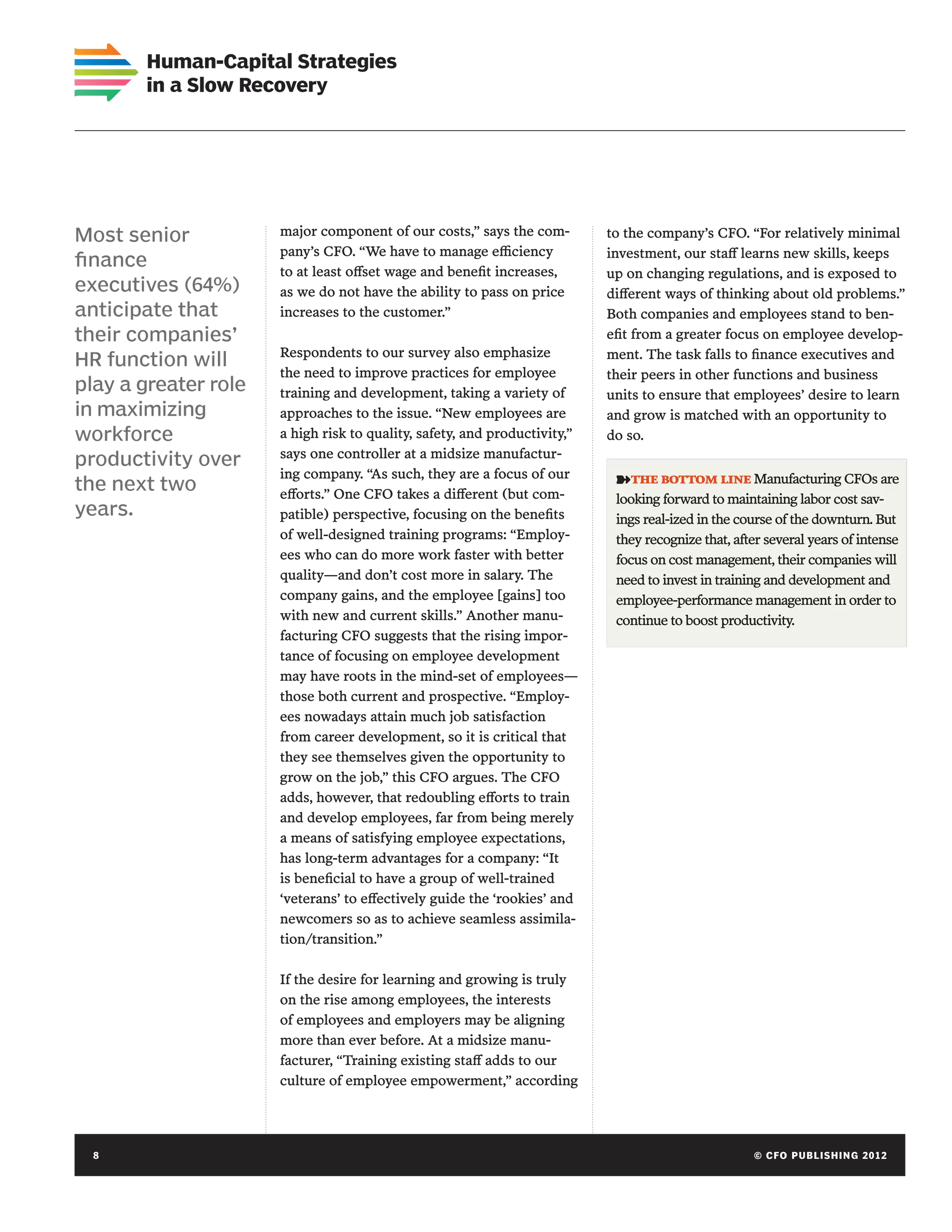 Human-Capital Strategies
       in a Slow Recovery




Most senior           major component of our costs,” says the com-         to the company’s CFO. “For relatively minimal
                      pany’s CFO. “We have to manage efficiency            investment, our staff learns new skills, keeps
finance
                      to at least offset wage and benefit increases,       up on changing regulations, and is exposed to
executives (64%)      as we do not have the ability to pass on price       different ways of thinking about old problems.”
anticipate that       increases to the customer.”                          Both companies and employees stand to ben-
their companies’                                                           efit from a greater focus on employee develop-
                      Respondents to our survey also emphasize             ment. The task falls to finance executives and
HR function will
                      the need to improve practices for employee           their peers in other functions and business
play a greater role   training and development, taking a variety of        units to ensure that employees’ desire to learn
in maximizing         approaches to the issue. “New employees are          and grow is matched with an opportunity to
workforce             a high risk to quality, safety, and productivity,”   do so.
                      says one controller at a midsize manufactur-
productivity over
                      ing company. “As such, they are a focus of our        ➽the bottom line Manufacturing CFOs are
the next two          efforts.” One CFO takes a different (but com-         looking forward to maintaining labor cost sav-
years.                patible) perspective, focusing on the benefits        ings real-ized in the course of the downturn. But
                      of well-designed training programs: “Employ-          they recognize that, after several years of intense
                      ees who can do more work faster with better           focus on cost management, their companies will
                      quality—and don’t cost more in salary. The            need to invest in training and development and
                      company gains, and the employee [gains] too           employee-performance management in order to
                      with new and current skills.” Another manu-           continue to boost productivity.
                      facturing CFO suggests that the rising impor-
                      tance of focusing on employee development
                      may have roots in the mind-set of employees—
                      those both current and prospective. “Employ-
                      ees nowadays attain much job satisfaction
                      from career development, so it is critical that
                      they see themselves given the opportunity to
                      grow on the job,” this CFO argues. The CFO
                      adds, however, that redoubling efforts to train
                      and develop employees, far from being merely
                      a means of satisfying employee expectations,
                      has long-term advantages for a company: “It
                      is beneficial to have a group of well-trained
                      ‘veterans’ to effectively guide the ‘rookies’ and
                      newcomers so as to achieve seamless assimila-
                      tion/transition.”

                      If the desire for learning and growing is truly
                      on the rise among employees, the interests
                      of employees and employers may be aligning
                      more than ever before. At a midsize manu-
                      facturer, “Training existing staff adds to our
                      culture of employee empowerment,” according




  8	                                                                                                © C FO P U BL I S H I N G 2 0 1 2
 