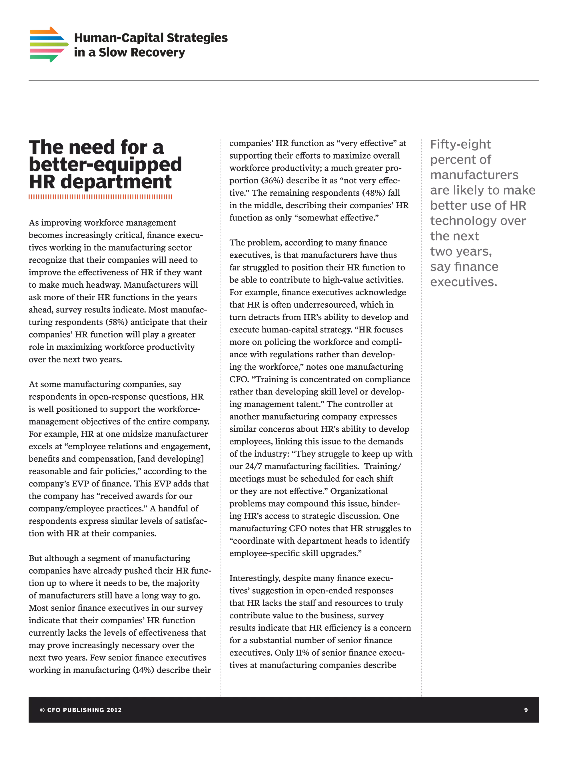 Human-Capital Strategies
             in a Slow Recovery




The need for a                                     companies’ HR function as “very effective” at
                                                   supporting their efforts to maximize overall
                                                                                                      Fifty-eight
                                                                                                      percent of
better-equipped                                    workforce productivity; a much greater pro-
                                                                                                      manufacturers
HR department                                      portion (36%) describe it as “not very effec-
                                                   tive.” The remaining respondents (48%) fall        are likely to make
                                                   in the middle, describing their companies’ HR      better use of HR
                                                   function as only “somewhat effective.”
As improving workforce management                                                                     technology over
becomes increasingly critical, finance execu-
                                                   The problem, according to many finance
                                                                                                      the next
tives working in the manufacturing sector
                                                   executives, is that manufacturers have thus        two years,
recognize that their companies will need to
improve the effectiveness of HR if they want
                                                   far struggled to position their HR function to     say finance
                                                   be able to contribute to high-value activities.    executives.
to make much headway. Manufacturers will
                                                   For example, finance executives acknowledge
ask more of their HR functions in the years
                                                   that HR is often underresourced, which in
ahead, survey results indicate. Most manufac-
                                                   turn detracts from HR’s ability to develop and
turing respondents (58%) anticipate that their
                                                   execute human-capital strategy. “HR focuses
companies’ HR function will play a greater
                                                   more on policing the workforce and compli-
role in maximizing workforce productivity
                                                   ance with regulations rather than develop-
over the next two years.
                                                   ing the workforce,” notes one manufacturing
                                                   CFO. “Training is concentrated on compliance
At some manufacturing companies, say
                                                   rather than developing skill level or develop-
respondents in open-response questions, HR
                                                   ing management talent.” The controller at
is well positioned to support the workforce-
                                                   another manufacturing company expresses
management objectives of the entire company.
                                                   similar concerns about HR’s ability to develop
For example, HR at one midsize manufacturer
                                                   employees, linking this issue to the demands
excels at “employee relations and engagement,
                                                   of the industry: “They struggle to keep up with
benefits and compensation, [and developing]
                                                   our 24/7 manufacturing facilities. Training/
reasonable and fair policies,” according to the
                                                   meetings must be scheduled for each shift
company’s EVP of finance. This EVP adds that
                                                   or they are not effective.” Organizational
the company has “received awards for our
                                                   problems may compound this issue, hinder-
company/employee practices.” A handful of
                                                   ing HR’s access to strategic discussion. One
respondents express similar levels of satisfac-
                                                   manufacturing CFO notes that HR struggles to
tion with HR at their companies.
                                                   “coordinate with department heads to identify
                                                   employee-specific skill upgrades.”
But although a segment of manufacturing
companies have already pushed their HR func-
                                                   Interestingly, despite many finance execu-
tion up to where it needs to be, the majority
                                                   tives’ suggestion in open-ended responses
of manufacturers still have a long way to go.
                                                   that HR lacks the staff and resources to truly
Most senior finance executives in our survey
                                                   contribute value to the business, survey
indicate that their companies’ HR function
                                                   results indicate that HR efficiency is a concern
currently lacks the levels of effectiveness that
                                                   for a substantial number of senior finance
may prove increasingly necessary over the
                                                   executives. Only 11% of senior finance execu-
next two years. Few senior finance executives
                                                   tives at manufacturing companies describe
working in manufacturing (14%) describe their



   © C FO P U B LISHING 2012	                                                                                         9
 