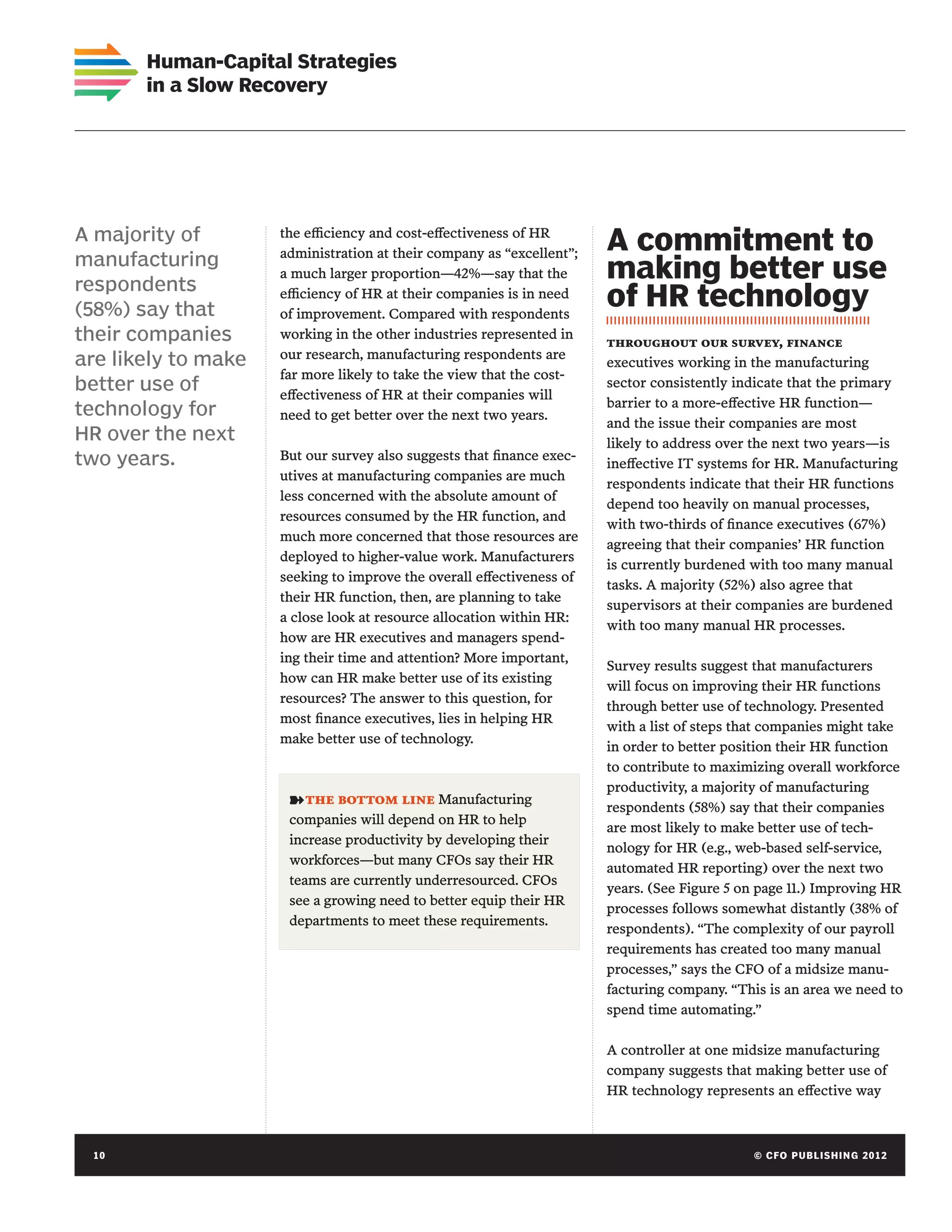 Human-Capital Strategies
       in a Slow Recovery




A majority of        the efficiency and cost-effectiveness of HR
                     administration at their company as “excellent”;
                                                                       A commitment to
manufacturing
respondents
                     a much larger proportion—42%—say that the         making better use
(58%) say that
                     efficiency of HR at their companies is in need
                     of improvement. Compared with respondents
                                                                       of HR technology
their companies      working in the other industries represented in
                                                                       throughout our survey, finance
are likely to make   our research, manufacturing respondents are
                                                                       executives working in the manufacturing
                     far more likely to take the view that the cost-
better use of        effectiveness of HR at their companies will
                                                                       sector consistently indicate that the primary
                                                                       barrier to a more-effective HR function—
technology for       need to get better over the next two years.
                                                                       and the issue their companies are most
HR over the next                                                       likely to address over the next two years—is
two years.           But our survey also suggests that finance exec-
                                                                       ineffective IT systems for HR. Manufacturing
                     utives at manufacturing companies are much
                                                                       respondents indicate that their HR functions
                     less concerned with the absolute amount of
                                                                       depend too heavily on manual processes,
                     resources consumed by the HR function, and
                                                                       with two-thirds of finance executives (67%)
                     much more concerned that those resources are
                                                                       agreeing that their companies’ HR function
                     deployed to higher-value work. Manufacturers
                                                                       is currently burdened with too many manual
                     seeking to improve the overall effectiveness of
                                                                       tasks. A majority (52%) also agree that
                     their HR function, then, are planning to take
                                                                       supervisors at their companies are burdened
                     a close look at resource allocation within HR:
                                                                       with too many manual HR processes.
                     how are HR executives and managers spend-
                     ing their time and attention? More important,
                                                                       Survey results suggest that manufacturers
                     how can HR make better use of its existing
                                                                       will focus on improving their HR functions
                     resources? The answer to this question, for
                                                                       through better use of technology. Presented
                     most finance executives, lies in helping HR
                                                                       with a list of steps that companies might take
                     make better use of technology.
                                                                       in order to better position their HR function
                                                                       to contribute to maximizing overall workforce
                                                                       productivity, a majority of manufacturing
                      ➽ the bottom line Manufacturing                  respondents (58%) say that their companies
                      companies will depend on HR to help
                                                                       are most likely to make better use of tech-
                      increase productivity by developing their
                                                                       nology for HR (e.g., web-based self-service,
                      workforces—but many CFOs say their HR
                                                                       automated HR reporting) over the next two
                      teams are currently underresourced. CFOs
                                                                       years. (See Figure 5 on page 11.) Improving HR
                      see a growing need to better equip their HR
                                                                       processes follows somewhat distantly (38% of
                      departments to meet these requirements.
                                                                       respondents). “The complexity of our payroll
                                                                       requirements has created too many manual
                                                                       processes,” says the CFO of a midsize manu-
                                                                       facturing company. “This is an area we need to
                                                                       spend time automating.”

                                                                       A controller at one midsize manufacturing
                                                                       company suggests that making better use of
                                                                       HR technology represents an effective way



 10	                                                                                         © C FO PU BL I S H I N G 2 0 1 2
 