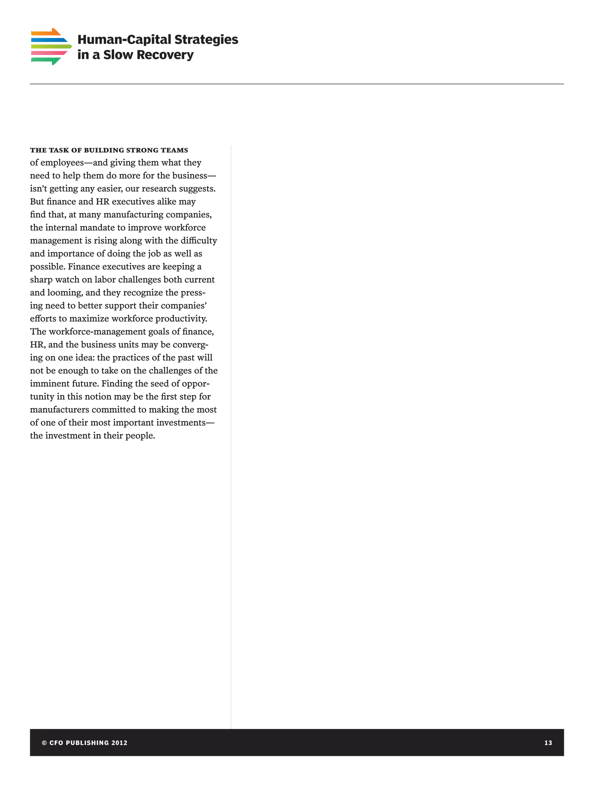 Human-Capital Strategies
             in a Slow Recovery




the task of building strong teams
of employees—and giving them what they
need to help them do more for the business—
isn’t getting any easier, our research suggests.
But finance and HR executives alike may
find that, at many manufacturing companies,
the internal mandate to improve workforce
management is rising along with the difficulty
and importance of doing the job as well as
possible. Finance executives are keeping a
sharp watch on labor challenges both current
and looming, and they recognize the press-
ing need to better support their companies’
efforts to maximize workforce productivity.
The workforce-management goals of finance,
HR, and the business units may be converg-
ing on one idea: the practices of the past will
not be enough to take on the challenges of the
imminent future. Finding the seed of oppor-
tunity in this notion may be the first step for
manufacturers committed to making the most
of one of their most important investments—
the investment in their people.




   © C FO P U B LISHING 2012	                      13
 