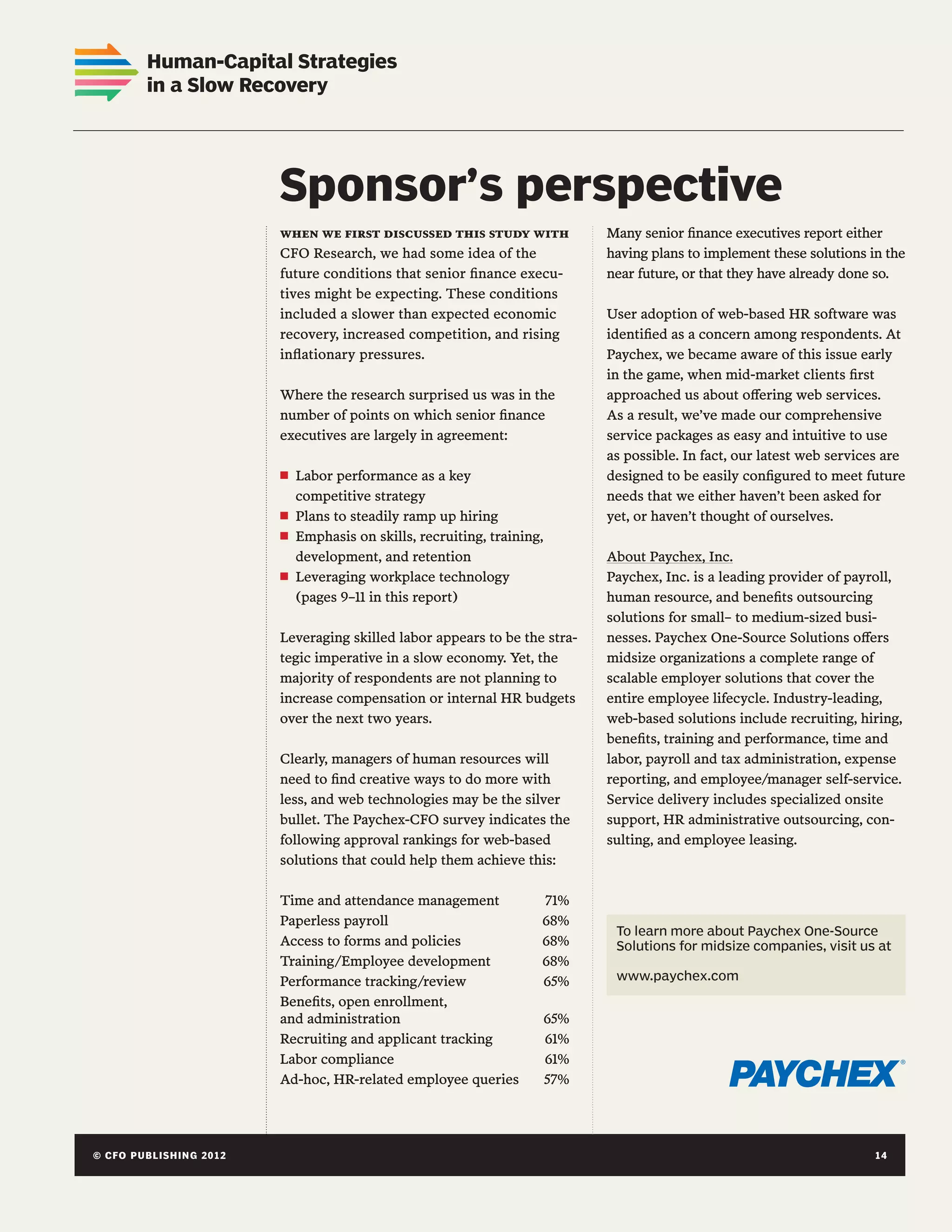 Linking Numbers and Narratives:
       Human-Capital Strategies
 Correlating Quantitative Reports
       in a Slow Recovery
 with Qualitative Analysis




        Sponsor’s perspective
Chapter hed
                                when we first discussed this study with               Many senior finance executives report either
                                CFO Research, we had some idea of the                 having plans to implement these solutions in the
                                future conditions that senior finance execu-          near future, or that they have already done so.
                                tives might be expecting. These conditions
                                included a slower than expected economic              User adoption of web-based HR software was
                                recovery, increased competition, and rising           identified as a concern among respondents. At
                                inflationary pressures.                               Paychex, we became aware of this issue early
                                                                                      in the game, when mid-market clients first
                                Where the research surprised us was in the            approached us about offering web services.
                                number of points on which senior finance              As a result, we’ve made our comprehensive
                                executives are largely in agreement:                  service packages as easy and intuitive to use
                                                                                      as possible. In fact, our latest web services are
                                n   Labor performance as a key                        designed to be easily configured to meet future
                                    competitive strategy                              needs that we either haven’t been asked for
                                n   Plans to steadily ramp up hiring                  yet, or haven’t thought of ourselves.
                                n   Emphasis on skills, recruiting, training,
                                    development, and retention                        About Paychex, Inc.
                                n   Leveraging workplace technology                   Paychex, Inc. is a leading provider of payroll,
                                    (pages 9–11 in this report)                       human resource, and benefits outsourcing
                                                                                      solutions for small– to medium-sized busi-
                                Leveraging skilled labor appears to be the stra-      nesses. Paychex One-Source Solutions offers
                                tegic imperative in a slow economy. Yet, the          midsize organizations a complete range of
                                majority of respondents are not planning to           scalable employer solutions that cover the
                                increase compensation or internal HR budgets          entire employee lifecycle. Industry-leading,
                                over the next two years.                              web-based solutions include recruiting, hiring,
                                                                                      benefits, training and performance, time and
                                Clearly, managers of human resources will             labor, payroll and tax administration, expense
                                need to find creative ways to do more with            reporting, and employee/manager self-service.
                                less, and web technologies may be the silver          Service delivery includes specialized onsite
                                bullet. The Paychex-CFO survey indicates the          support, HR administrative outsourcing, con-
                                following approval rankings for web-based             sulting, and employee leasing.
                                solutions that could help them achieve this:

                                Time and attendance management 	            71%
                                Paperless payroll	                          68%
                                                                                       To learn more about Paychex One-Source
                                Access to forms and policies	               68%        Solutions for midsize companies, visit us at
                                Training/Employee development	              68%
                                Performance tracking/review	                65%        www.paychex.com

                                Benefits, open enrollment,
                                and administration	                             65%
                                Recruiting and applicant tracking	              61%
                                Labor compliance	                               61%
                                Ad-hoc, HR-related employee queries	            57%




© CFO P U B LISHING 2 0 1 2 	
14	                                                                                                           © C FO PU BL I S H I N G 2 0 1 2
                                                                                                                                             4
 