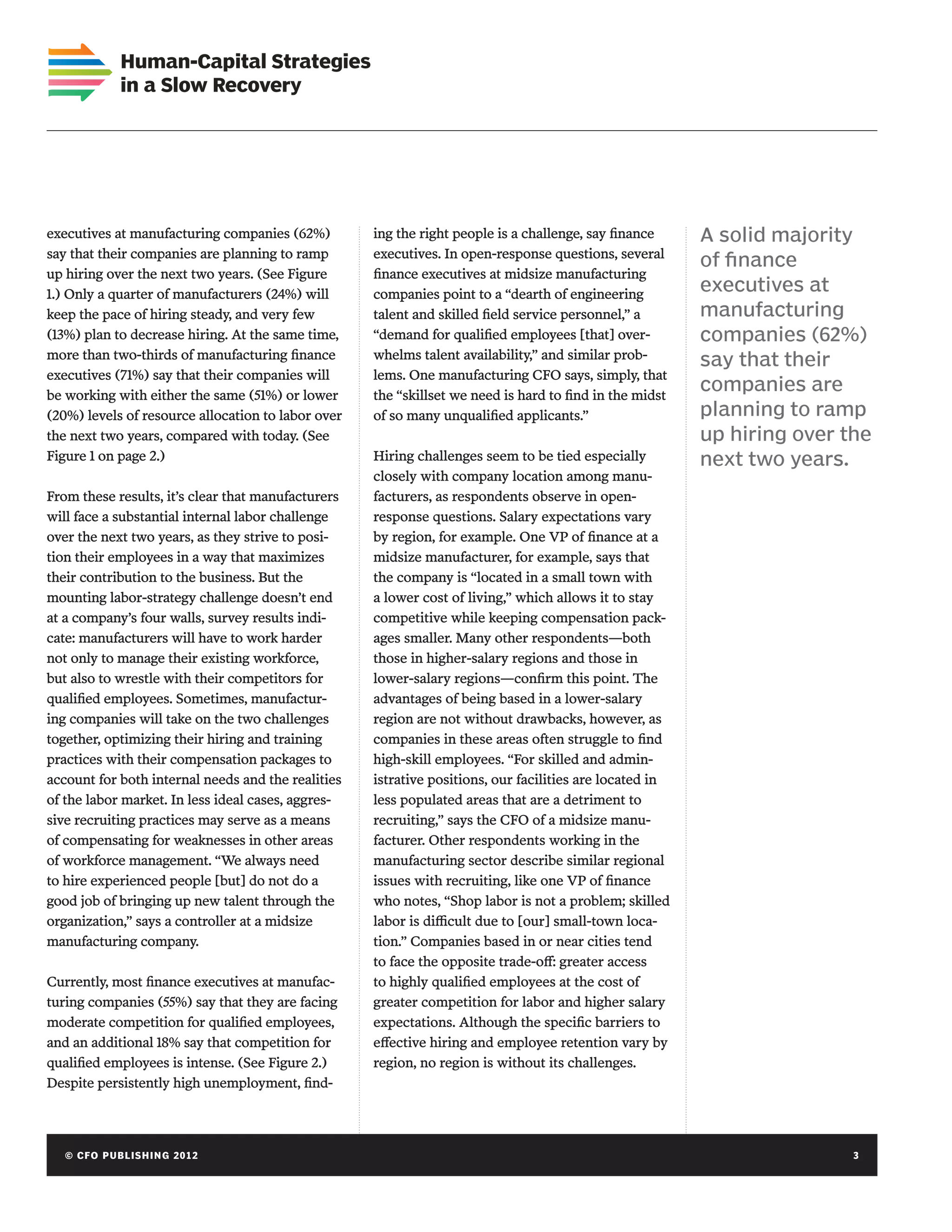 Human-Capital Strategies
             in a Slow Recovery




executives at manufacturing companies (62%)         ing the right people is a challenge, say finance     A solid majority
say that their companies are planning to ramp       executives. In open-response questions, several
                                                                                                         of finance
up hiring over the next two years. (See Figure      finance executives at midsize manufacturing
1.) Only a quarter of manufacturers (24%) will      companies point to a “dearth of engineering
                                                                                                         executives at
keep the pace of hiring steady, and very few        talent and skilled field service personnel,” a       manufacturing
(13%) plan to decrease hiring. At the same time,    “demand for qualified employees [that] over-         companies (62%)
more than two-thirds of manufacturing finance       whelms talent availability,” and similar prob-       say that their
executives (71%) say that their companies will      lems. One manufacturing CFO says, simply, that
be working with either the same (51%) or lower      the “skillset we need is hard to find in the midst
                                                                                                         companies are
(20%) levels of resource allocation to labor over   of so many unqualified applicants.”                  planning to ramp
the next two years, compared with today. (See                                                            up hiring over the
Figure 1 on page 2.)                                Hiring challenges seem to be tied especially         next two years.
                                                    closely with company location among manu-
From these results, it’s clear that manufacturers   facturers, as respondents observe in open-
will face a substantial internal labor challenge    response questions. Salary expectations vary
over the next two years, as they strive to posi-    by region, for example. One VP of finance at a
tion their employees in a way that maximizes        midsize manufacturer, for example, says that
their contribution to the business. But the         the company is “located in a small town with
mounting labor-strategy challenge doesn’t end       a lower cost of living,” which allows it to stay
at a company’s four walls, survey results indi-     competitive while keeping compensation pack-
cate: manufacturers will have to work harder        ages smaller. Many other respondents—both
not only to manage their existing workforce,        those in higher-salary regions and those in
but also to wrestle with their competitors for      lower-salary regions—confirm this point. The
qualified employees. Sometimes, manufactur-         advantages of being based in a lower-salary
ing companies will take on the two challenges       region are not without drawbacks, however, as
together, optimizing their hiring and training      companies in these areas often struggle to find
practices with their compensation packages to       high-skill employees. “For skilled and admin-
account for both internal needs and the realities   istrative positions, our facilities are located in
of the labor market. In less ideal cases, aggres-   less populated areas that are a detriment to
sive recruiting practices may serve as a means      recruiting,” says the CFO of a midsize manu-
of compensating for weaknesses in other areas       facturer. Other respondents working in the
of workforce management. “We always need            manufacturing sector describe similar regional
to hire experienced people [but] do not do a        issues with recruiting, like one VP of finance
good job of bringing up new talent through the      who notes, “Shop labor is not a problem; skilled
organization,” says a controller at a midsize       labor is difficult due to [our] small-town loca-
manufacturing company.                              tion.” Companies based in or near cities tend
                                                    to face the opposite trade-off: greater access
Currently, most finance executives at manufac-      to highly qualified employees at the cost of
turing companies (55%) say that they are facing     greater competition for labor and higher salary
moderate competition for qualified employees,       expectations. Although the specific barriers to
and an additional 18% say that competition for      effective hiring and employee retention vary by
qualified employees is intense. (See Figure 2.)     region, no region is without its challenges.
Despite persistently high unemployment, find-




   © C FO P U B LISHING 2012	                                                                                            3
 