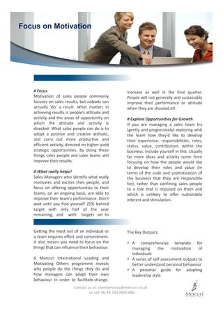 # Focus
Motivation of sales people commonly
focuses on sales results, but nobody can
actually 'do' a result. What matters in
achieving results is people's attitude and
activity and the areas of opportunity on
which the attitude and activity is
directed. What sales people can do is to
adopt a positive and creative attitude,
and carry out more productive and
efficient activity, directed on higher-yield
strategic opportunities. By doing these
things sales people and sales teams will
improve their results.
# What really helps?
Sales Managers who identify what really
motivates and excites their people, and
focus on offering opportunities to their
teams, on an ongoing basis, are able to
improve their team’s performance. Don't
wait until you find yourself 25% behind
target with only half of the year
remaining, and with targets set to
Getting the most out of an individual or
a team requires effort and commitment.
It also means you need to focus on the
things that can influence their behaviour.
A Mercuri International Leading and
Motivating Others programme reveals
why people do the things they do and
how managers can adapt their own
behaviour In order to facilitate change.
Focus on Motivation
The Key Outputs:
A comprehensive template for
managing the motivation of
individuals
A series of self assessment outputs to
better understand personal behaviour
A personal guide for adapting
leadership style
Contact us at: clientservices@mercuri.co.uk
or call: 00 44 330 9000 800
increase as well in the final quarter.
People will not generally and sustainably
improve their performance or attitude
when they are shouted at!
# Explore Opportunities for Growth
If you are managing a sales team try
(gently and progressively) exploring with
the team how they'd like to develop
their experience, responsibilities, roles,
status, value, contribution, within the
business. Include yourself in this. Usually
far more ideas and activity come from
focusing on how the people would like
to develop their roles and value (in
terms of the scale and sophistication of
the business that they are responsible
for), rather than confining sales people
to a role that is imposed on them and
which is unlikely to offer sustainable
interest and stimulation.
 