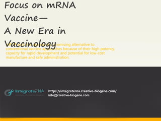 mRNA vaccines represent a promising alternative to
conventional vaccine approaches because of their high potency,
capacity for rapid development and potential for low-cost
manufacture and safe administration.
Focus on mRNA
Vaccine—
A New Era in
Vaccinology
https://integraterna.creative-biogene.com/
info@creative-biogene.com
 