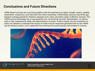 Conclusions and Future Directions
mRNA-based vaccines are a promising platform with the potential to be highly versatile, potent, scalable,
streamlined, inexpensive, and cold-chain free. More importantly, mRNA-based vaccines may fill the gap
between emerging pandemic infectious diseases and a rapid, abundant supply of effective vaccines. The
mRNA vaccine technology has a huge potential over conventional vaccines. Nevertheless, it is still too
early to fully understand its safety and effectiveness in humans. Further insights into the mechanism of
action are needed to understand the impact of innate immune responses generated both by the mRNA
and the delivery system, and to determine how learning from animal species will translate to humans.
https://integraterna.creative-biogene.com/
info@creative-biogene.com
 