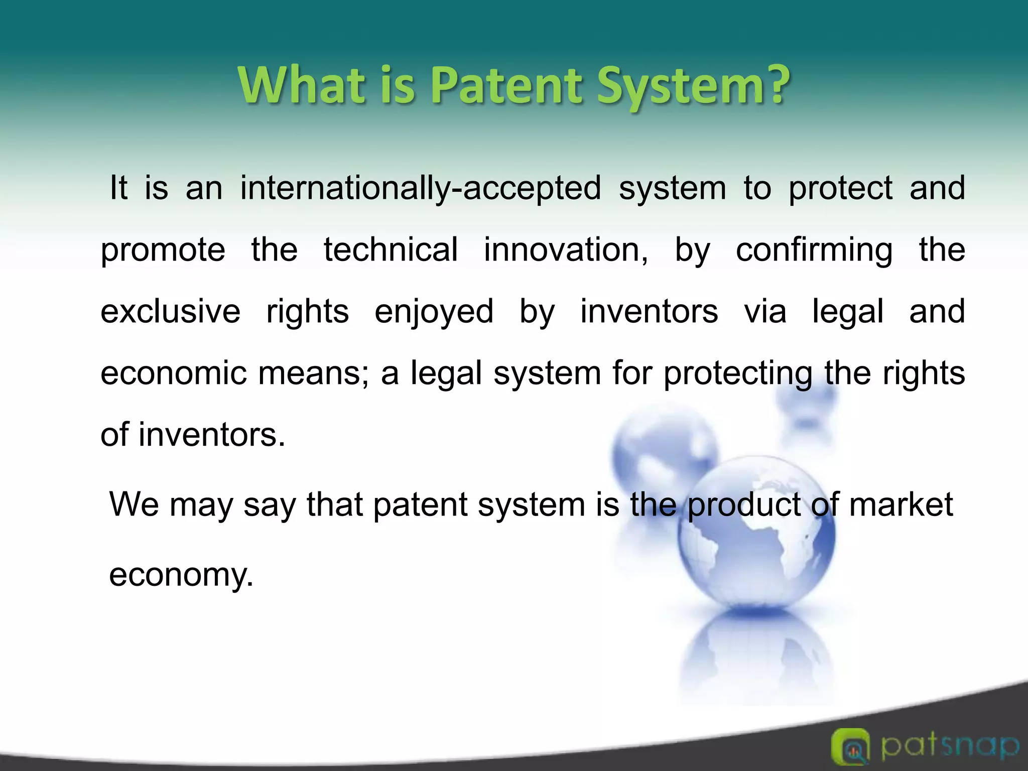 What is Patent System?     It is an internationally-accepted system to protect and promote the technical innovation, by confirming the exclusive rights enjoyed by inventors via legal and economic means; a legal system for protecting the rights of inventors.      We may say that patent system is the product of market     economy.