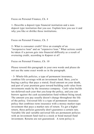 Focus on Personal Finance, Ch. 4
1- Describe a deposit type financial institution and a non-
deposit type institution that you use. Explain how you use it and
why you like or dislike those institutions.
Focus on Personal Finance, Ch. 5
2- What is consumer credit? Give an example of an
"inexpensive loan" and an "expensive loan." What actions could
be taken if a person gets into financial difficulty as a result of
overusing credit, according to Kapoor et al?
Focus on Personal Finance, Ch. 10
Please reword this paragraph in your own words and please do
not use the same exact words as in the paragraph.
· 3- Whole-life policies, a type of permanent insurance,
combine life coverage with an investment fund. Here, you're
buying a policy that pays a stated, fixed amount on your death,
and part of your premium goes toward building cash value from
investments made by the insurance company. Cash value builds
tax-deferred each year that you keep the policy, and you can
borrow against the cash accumulation fund without being taxed.
The amount you pay usually doesn't change throughout the life
of the policy. Universal life is a type of permanent insurance
policy that combines term insurance with a money market-type
investment that pays a market rate of return. To get a higher
return, these policies generally don't guarantee a certain rate.
Variable life and variable universal life are permanent policies
with an investment fund tied to a stock or bond mutual-fund
investment. Returns are not guaranteed. A term policy is
 