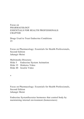 Focus on
PHARMACOLOGY
ESSENTIALS FOR HEALTH PROFESSIONALS
CHAPTER
Drugs Used to Treat Endocrine Conditions
25
Focus on Pharmacology: Essentials for Health Professionals,
Second Edition
Jahangir Moini
Multimedia Directory
Slide 5 Endocrine System Animation
Slide 35 Diabetes Video
Slide 40 Insulin Video
*
Focus on Pharmacology: Essentials for Health Professionals,
Second Edition
Jahangir Moini
Endocrine SystemSecretes hormones that control body by
maintaining internal environment (homeostasis)
 