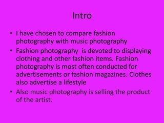 Intro
• I have chosen to compare fashion
  photography with music photography
• Fashion photography is devoted to displaying
  clothing and other fashion items. Fashion
  photography is most often conducted for
  advertisements or fashion magazines. Clothes
  also advertise a lifestyle
• Also music photography is selling the product
  of the artist.
 