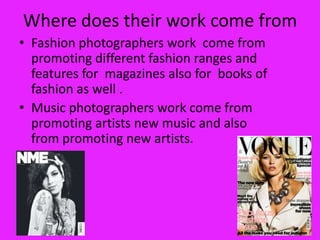 Where does their work come from
• Fashion photographers work come from
  promoting different fashion ranges and
  features for magazines also for books of
  fashion as well .
• Music photographers work come from
  promoting artists new music and also
  from promoting new artists.
 