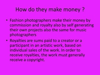 How do they make money ?
• Fashion photographers make their money by
  commission and royalty also by self generating
  their own projects also the same for music
  photographers
• Royalties are sums paid to a creator or a
  participant in an artistic work, based on
  individual sales of the work. In order to
  receive royalties, the work must generally
  receive a copyright.
 