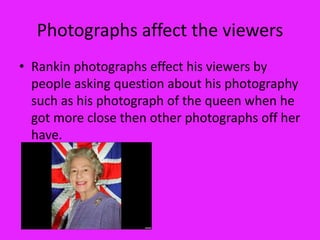 Photographs affect the viewers
• Rankin photographs effect his viewers by
  people asking question about his photography
  such as his photograph of the queen when he
  got more close then other photographs off her
  have.
 