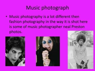 Music photograph
• Music photography is a lot different then
  fashion photography in the way it is shot here
  is some of music photographer neal Preston
  photos.
 
