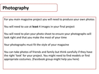 Photography
For you main magazine project you will need to produce your own photos
You will need to use at least 4 images in your final project
You will need to plan your photo shoot to ensure your photographs will
look right and that you make the most of your time
Your photographs must fit the style of your magazine
You can take photos of friends and family but think carefully if they have
the right ‘look’ for your project. You might need to find models or find
appropriate costumes. (Facebook group might help you here)
 
