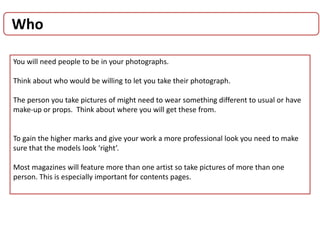 Who
You will need people to be in your photographs.
Think about who would be willing to let you take their photograph.
The person you take pictures of might need to wear something different to usual or have
make-up or props. Think about where you will get these from.
To gain the higher marks and give your work a more professional look you need to make
sure that the models look ‘right’.
Most magazines will feature more than one artist so take pictures of more than one
person. This is especially important for contents pages.
 