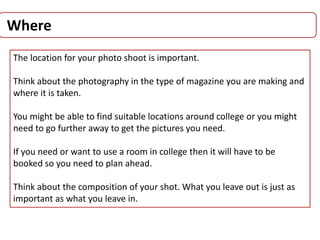 Where
The location for your photo shoot is important.
Think about the photography in the type of magazine you are making and
where it is taken.
You might be able to find suitable locations around college or you might
need to go further away to get the pictures you need.
If you need or want to use a room in college then it will have to be
booked so you need to plan ahead.
Think about the composition of your shot. What you leave out is just as
important as what you leave in.
 