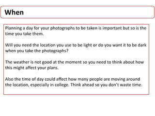 When
Planning a day for your photographs to be taken is important but so is the
time you take them.
Will you need the location you use to be light or do you want it to be dark
when you take the photographs?
The weather is not good at the moment so you need to think about how
this might affect your plans.
Also the time of day could affect how many people are moving around
the location, especially in college. Think ahead so you don’t waste time.
 