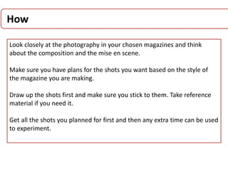 How
Look closely at the photography in your chosen magazines and think
about the composition and the mise en scene.
Make sure you have plans for the shots you want based on the style of
the magazine you are making.
Draw up the shots first and make sure you stick to them. Take reference
material if you need it.
Get all the shots you planned for first and then any extra time can be used
to experiment.
 