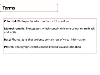 Terms
Colourful: Photographs which contain a lot of colour
Monochromatic: Photographs which contain only one colour or are black
and white
Busy: Photographs that are busy contain lots of visual information
Passive: Photographs which contain limited visual information
 