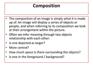 Composition
• The composition of an image is simply what it is made
up of. An image will display a series of objects or
people, and when referring to its composition we look
at their arrangement within the picture.
• Often we infer meaning through two objects
relationship with each other:
• Is one depicted as larger?
• More central?
• How much space is there surrounding the objects?
• Is one in the foreground / background?
 