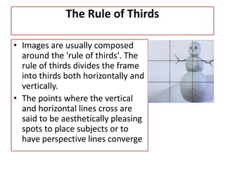 The Rule of Thirds
• Images are usually composed
around the 'rule of thirds'. The
rule of thirds divides the frame
into thirds both horizontally and
vertically.
• The points where the vertical
and horizontal lines cross are
said to be aesthetically pleasing
spots to place subjects or to
have perspective lines converge
 