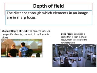 Depth of field
The distance through which elements in an image
are in sharp focus.
Shallow Depth of Field: The camera focuses
on specific objects , the rest of the frame is
blurry
Deep Focus: Describes a
scene that is kept in sharp
focus, from close-up to the
furthest plane
 