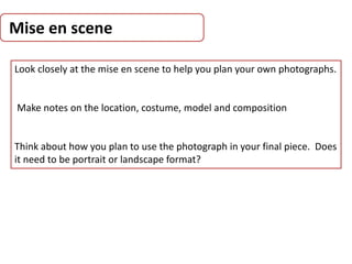 Mise en scene
Look closely at the mise en scene to help you plan your own photographs.
Make notes on the location, costume, model and composition
Think about how you plan to use the photograph in your final piece. Does
it need to be portrait or landscape format?
 