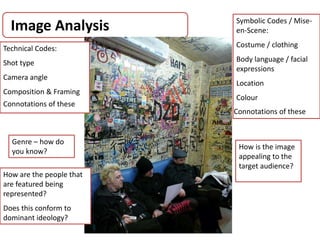 Image Analysis
AS Media Studies 2009
Technical Codes:
Shot type
Camera angle
Composition & Framing
Symbolic Codes / Mise-
en-Scene:
Costume / clothing
Body language / facial
expressions
Location
Colour
Connotations of these
Connotations of these
Genre – how do
you know?
How is the image
appealing to the
target audience?
How are the people that
are featured being
represented?
Does this conform to
dominant ideology?
 