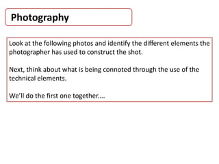 Photography
Look at the following photos and identify the different elements the
photographer has used to construct the shot.
Next, think about what is being connoted through the use of the
technical elements.
We’ll do the first one together....
 