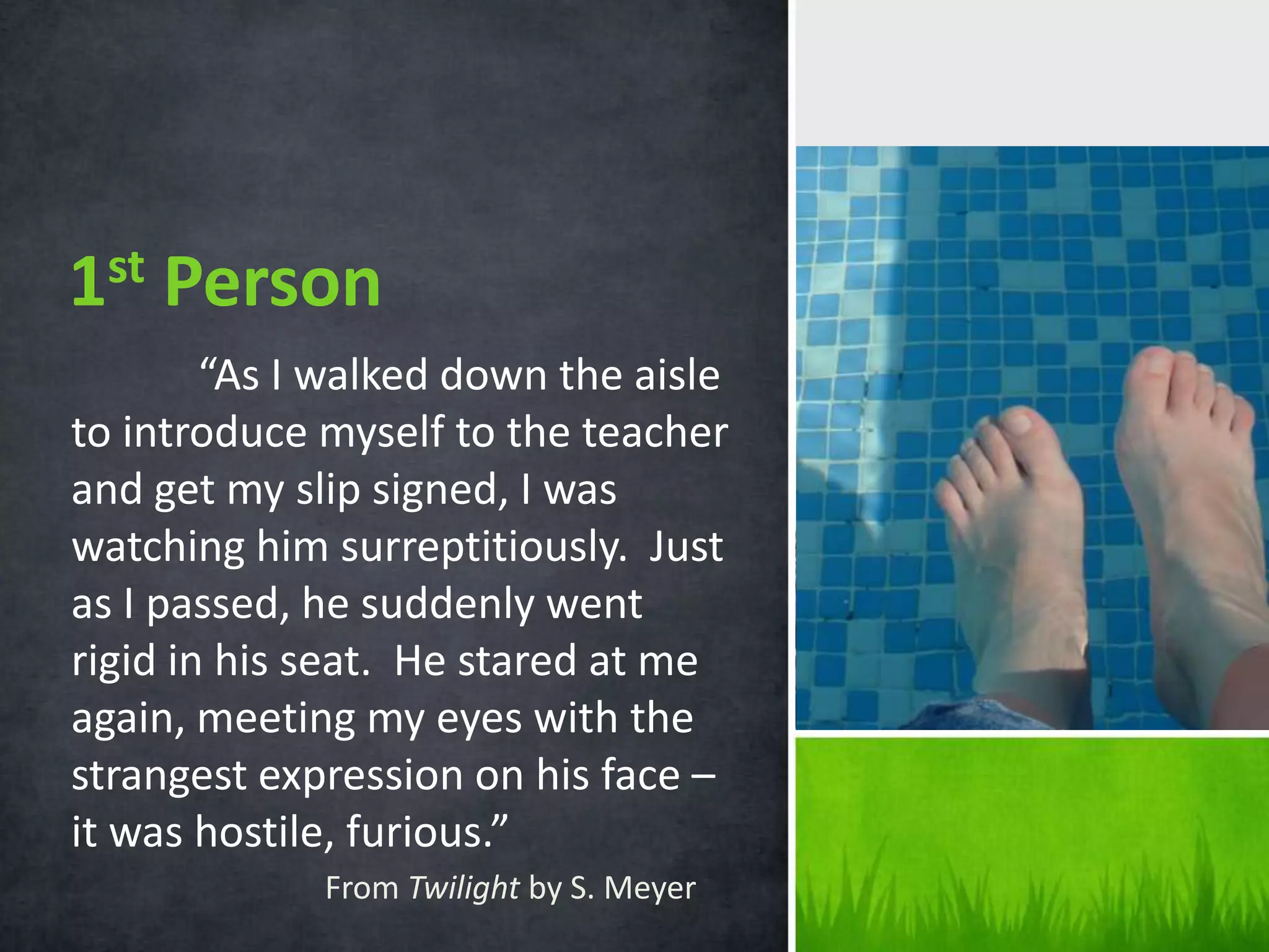 1st Person	“As I walked down the aisle to introduce myself to the teacher and get my slip signed, I was watching him surreptitiously.  Just as I passed, he suddenly went rigid in his seat.  He stared at me again, meeting my eyes with the strangest expression on his face – it was hostile, furious.”From Twilightby S. Meyer