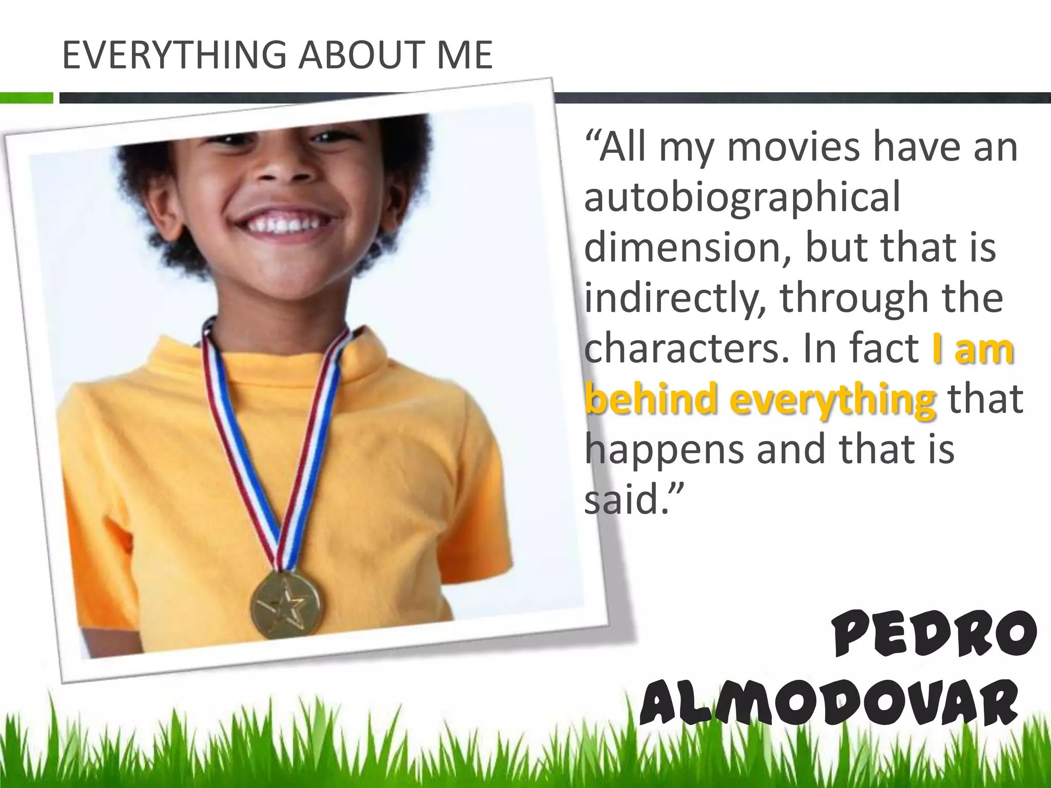 EVERYTHING ABOUT ME“All my movies have an autobiographical dimension, but that is indirectly, through the characters. In fact I am behind everything that happens and that is said.”Pedro Almodovar 