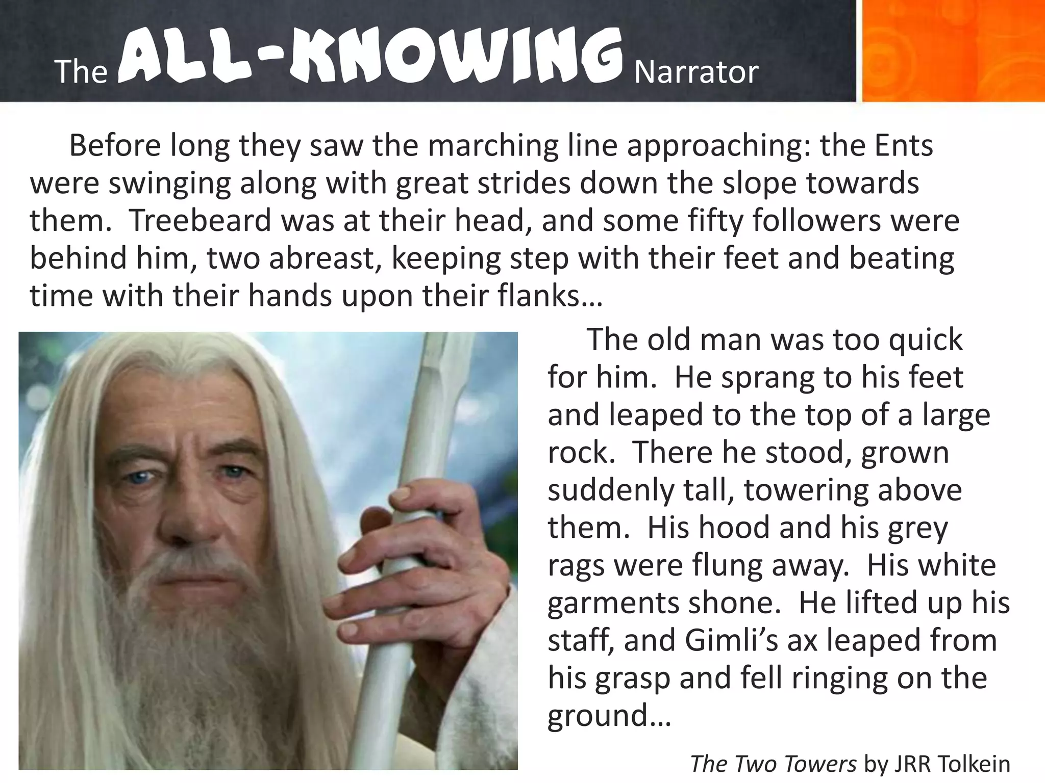 The All-Knowing NarratorBefore long they saw the marching line approaching: the Ents were swinging along with great strides down the slope towards them.  Treebeard was at their head, and some fifty followers were behind him, two abreast, keeping step with their feet and beating time with their hands upon their flanks…The old man was too quick for him.  He sprang to his feet and leaped to the top of a large rock.  There he stood, grown suddenly tall, towering above them.  His hood and his grey rags were flung away.  His white garments shone.  He lifted up his staff, and Gimli’s ax leaped from his grasp and fell ringing on the ground…The Two Towersby JRR Tolkein