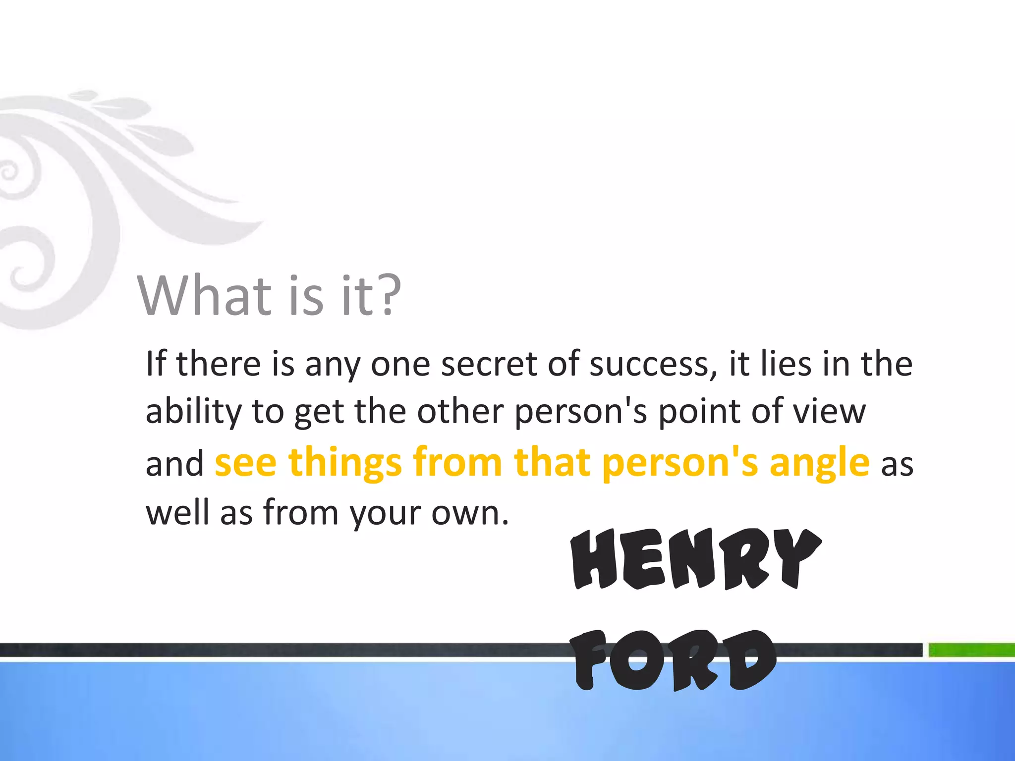 What is it?If there is any one secret of success, it lies in the ability to get the other person's point of view and see things from that person's angle as well as from your own. Henry Ford