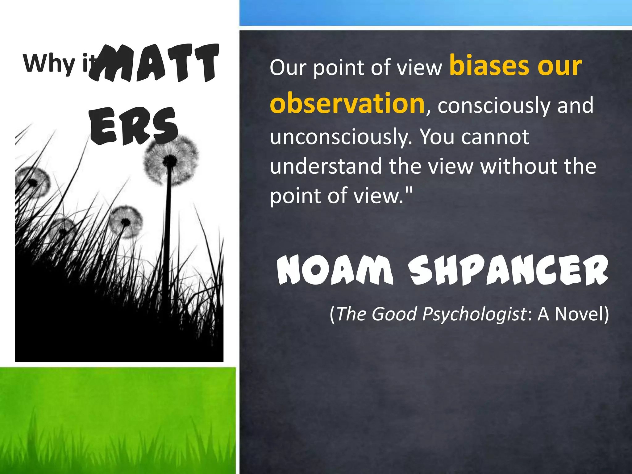 Why itOur point of view biases our observation, consciously and unconsciously. You cannot understand the view without the point of view." Noam Shpancer(The Good Psychologist: A Novel) Matters