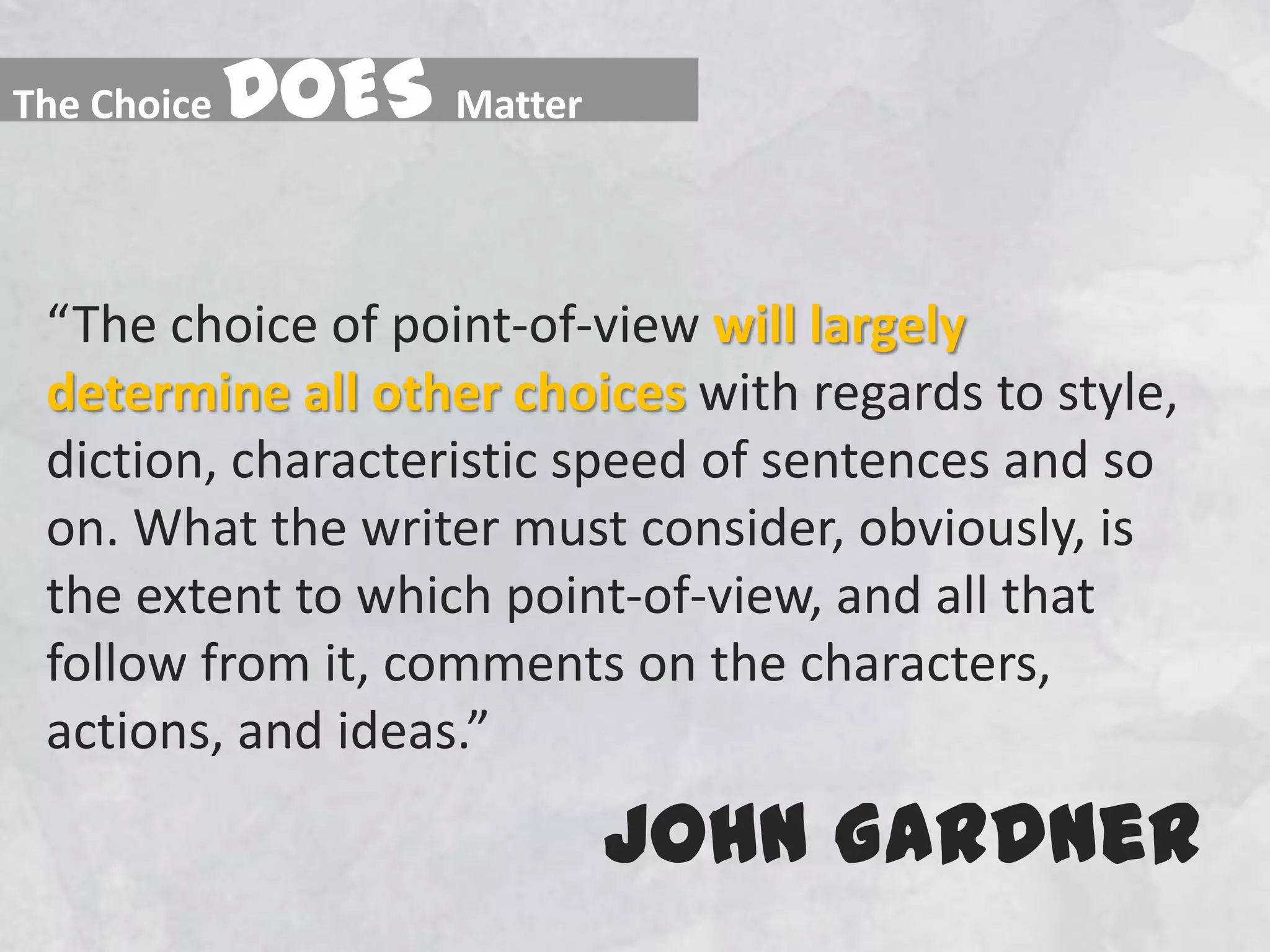 “The choice of point-of-view will largely determine all other choices with regards to style, diction, characteristic speed of sentences and so on. What the writer must consider, obviously, is the extent to which point-of-view, and all that follow from it, comments on the characters, actions, and ideas.” John GardnerThe Choice DOESMatter