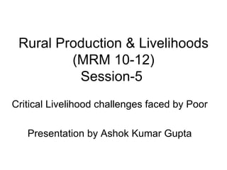 Rural Production & Livelihoods (MRM 10-12) Session-5  Critical Livelihood challenges faced by Poor Presentation by Ashok Kumar Gupta 