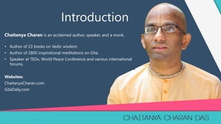 1
Chaitanya Charan is an acclaimed author, speaker, and a monk.
• Author of 23 books on Vedic wisdom.
• Author of 2800 inspirational meditations on Gita.
• Speaker at TEDx, World Peace Conference and various international
forums.
Websites:
ChaitanyaCharan.com
GitaDaily.com
Introduction
 
