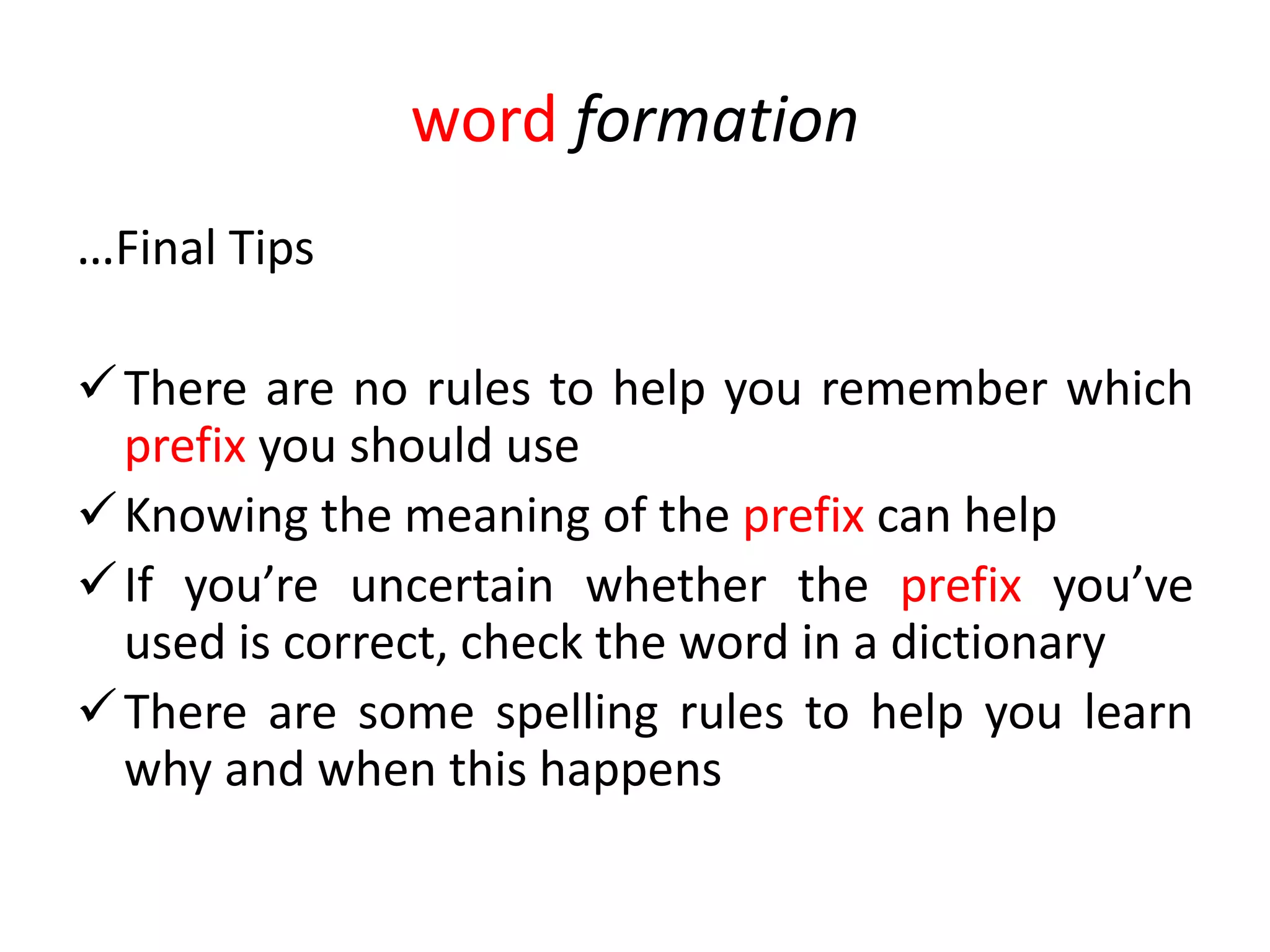 word formation
…Final Tips

 There are no rules to help you remember which
  prefix you should use
 Knowing the meaning of the prefix can help
 If you’re uncertain whether the prefix you’ve
  used is correct, check the word in a dictionary
 There are some spelling rules to help you learn
  why and when this happens
 