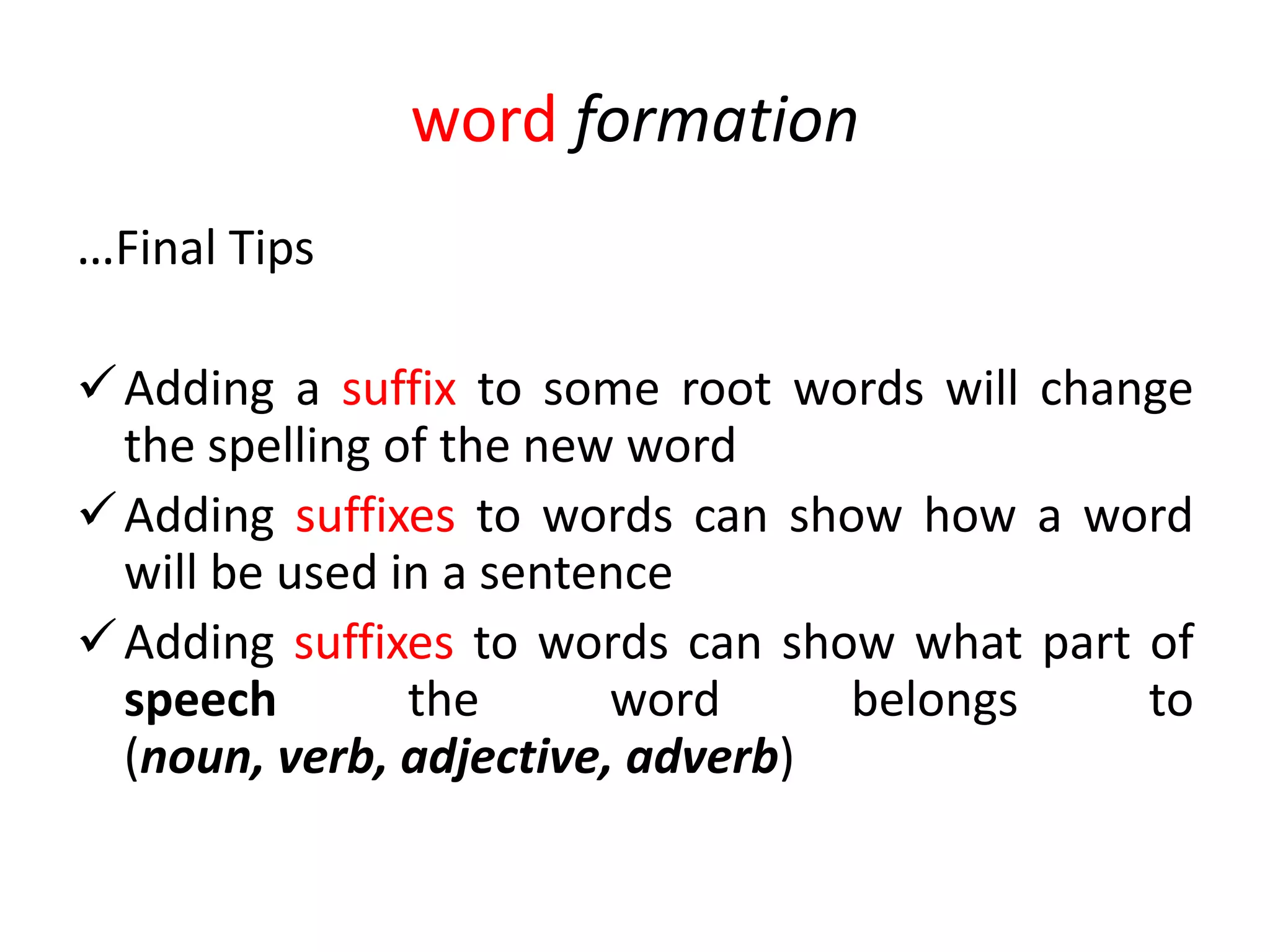 word formation
…Final Tips

 Adding a suffix to some root words will change
  the spelling of the new word
 Adding suffixes to words can show how a word
  will be used in a sentence
 Adding suffixes to words can show what part of
  speech        the      word     belongs     to
  (noun, verb, adjective, adverb)
 