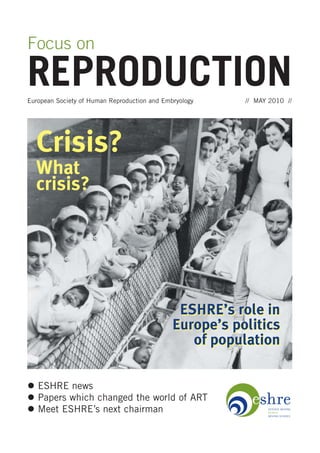 Focus on

REPRODUCTION
European Society of Human Reproduction and Embryology    // MAY 2010 //




  Crisis?
  What
  crisis?




                                               ESHRE’s role in
                                              Europe’s politics
                                                 of population

   ESHRE news
   Papers which changed the world of ART
   Meet ESHRE’s next chairman
 