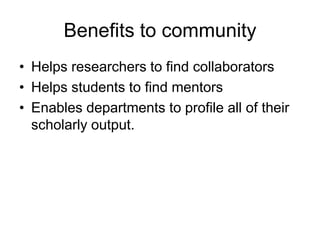Benefits to community
• Helps researchers to find collaborators
• Helps students to find mentors
• Enables departments to profile all of their
  scholarly output.
 