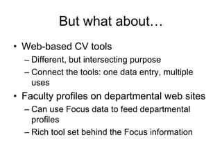But what about…
• Web-based CV tools
  – Different, but intersecting purpose
  – Connect the tools: one data entry, multiple
    uses
• Faculty profiles on departmental web sites
  – Can use Focus data to feed departmental
    profiles
  – Rich tool set behind the Focus information
 