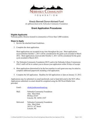 Kreutz Bennett Donor-Advised Fund
                              An affiliated fund of the Nebraska Community Foundation

                                            Grant Application Procedures

Eligible Applicants
Nebraska public libraries located in communities of fewer than 3,000 residents.

Steps to Apply
   1. Review the attached Grant Guidelines.

     2. Complete the short application.

           Short applications are accepted at any time throughout the year. Short applications
           received before October 1, 2011 will be considered for the grant cycle awarded in March
           2012. Short applications received after October 1, 2011 will be considered for the grant
           cycle awarded in March 2013.

     3. The Nebraska Community Foundation (NCF) and/or the Nebraska Library Commission
        (NLC) staff will be in contact you to discuss your application within 30 days of receipt.

     4. Short applications determined to be the best matches in each grant area may be asked to
        complete additional paperwork including a full application.

     5. Complete the full application. Deadline for full applications is 5pm on January 13, 2012.

Applications may be submitted via email (preferred), mail or hand delivered to the NCF office.
Applications submitted via email should be completed using the MS Word fillable form
provided.

           Email:                  shink@nebcommfound.org

           Mail:                   Nebraska Community Foundation
                                   Attn: Sheri Hink
                                   PO Box 83107
                                   Lincoln, NE 68501-3107

           Delivered:              Nebraska Community Foundation
                                   Attn: Sheri Hink
                                   3833 S. 14th Street
                                   Lincoln, NE



S:Affiliated FundsKREUTZ_Kreutz Bennett Donor-Advised FundApplication MaterialsShort Grant Application 2012.doc   March 15, 2011
 
