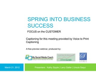 SPRING INTO BUSINESS
                  SUCCESS
                  FOCUS on the CUSTOMER

                 Captioning for this meeting provided by Voice to Print
                 Captioning

                 A free preview webinar, produced by:




March 21, 2012           Presenters: Kathy Sipple | Larry Galler | Ursula Saqui
 