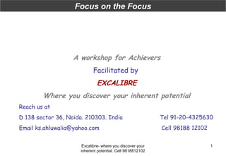 Focus on the Focus

A workshop for Achievers
Facilitated by

EXCALIBRE
Where you discover your inherent potential
Reach us at
D 138 sector 36, Noida. 210303. India

Tel 91-20-4325630

Email ks.ahluwalia@yahoo.com

Cell 98188 12102

Excalibre- where you discover your
inherent potential. Cell 9818812102

1

 