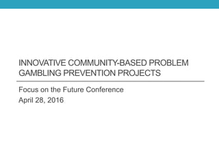 INNOVATIVE COMMUNITY-BASED PROBLEM
GAMBLING PREVENTION PROJECTS
Focus on the Future Conference
April 28, 2016
 