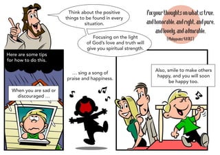 Think about the positive               Fix your thoughts on what is true,
                        things to be found in every
                                 situation.                     and honorable, and right, and pure,
                                                                     and lovely, and admirable.
                                    Focusing on the light                 (Philippians 4:8 NLT)
                                 of God’s love and truth will
                                 give you spiritual strength.
Here are some tips
for how to do this.

                                                                    Also, smile to make others
                          … sing a song of
                                                                     happy, and you will soon
                        praise and happiness.
                                                                           be happy too.
  When you are sad or
    discouraged …
 